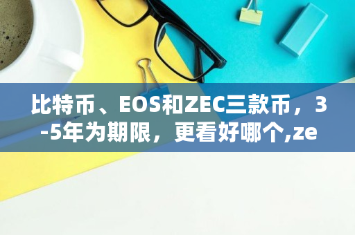 比特币、EOS和ZEC三款币,3-5年为期限,更看好哪个,zec币发行总量 比特币、EOS和ZEC三款币,3-5年为期限,更看好哪个,zec币发行总量