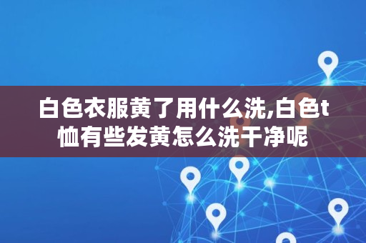 白色衣服黄了用什么洗,白色t恤有些发黄怎么洗干净呢 白色衣服黄了用什么洗,白色t恤有些发黄怎么洗干净呢