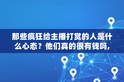 那些疯狂给主播打赏的人是什么心态？他们真的很有钱吗,给主播打钱是个什么智商的人