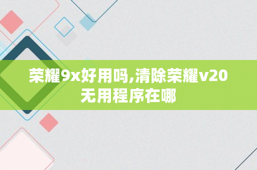 荣耀9x好用吗,清除荣耀v20无用程序在哪 荣耀9x好用吗,清除荣耀v20无用程序在哪