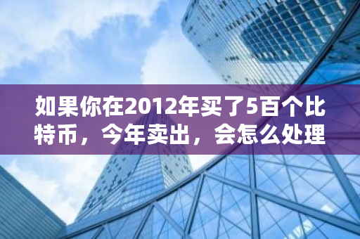 如果你在2012年买了5百个比特币，今年卖出，会怎么处理巨款 比特币多少算大额交易啊