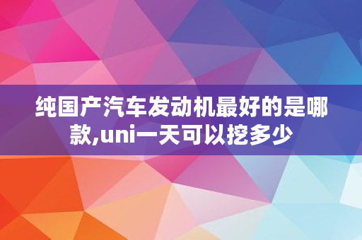 纯国产汽车发动机最好的是哪款,uni一天可以挖多少
