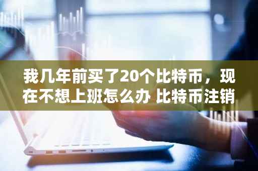 我几年前买了20个比特币，现在不想上班怎么办 比特币注销账号