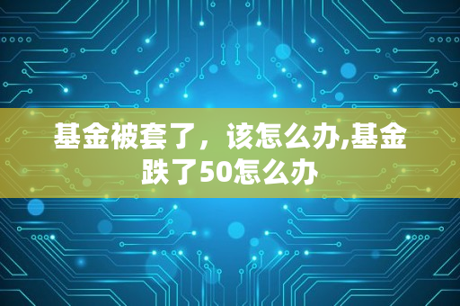 基金被套了，该怎么办,基金跌了50怎么办