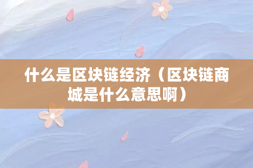 什么是区块链经济（区块链商城是什么意思啊）