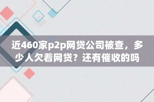 近460家p2p网贷公司被查，多少人欠着网贷？还有催收的吗,洋钱罐客服加我微信说下款是真的吗