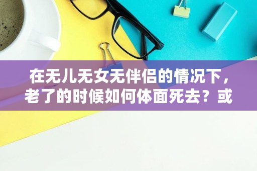 在无儿无女无伴侣的情况下，老了的时候如何体面死去？或者老了的时候想体面的死去需要什么必备条件,轻松死亡法子