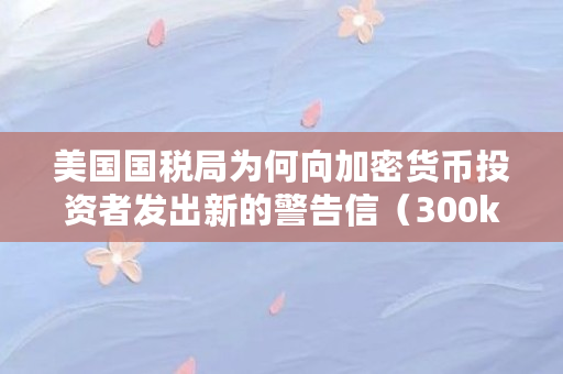 美国国税局为何向加密货币投资者发出新的警告信（300kscoin什么意思）