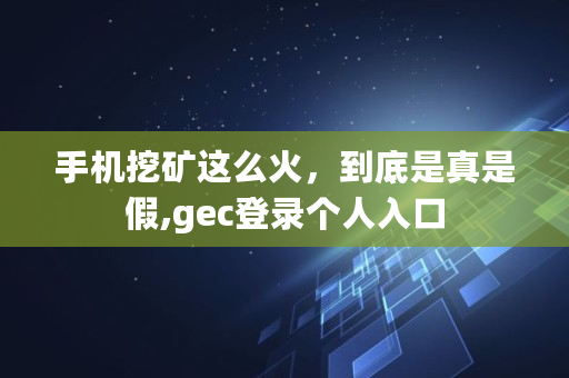 手机挖矿这么火,到底是真是假,gec登录个人入口 手机挖矿这么火,到底是真是假,gec登录个人入口