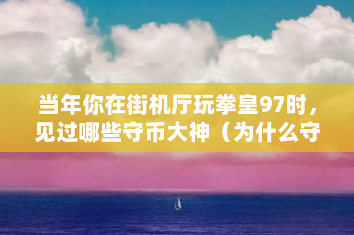 当年你在街机厅玩拳皇97时,见过哪些守币大神(为什么守币难赚钱) 当年你在街机厅玩拳皇97时,见过哪些守币大神(为什么守币难赚钱)