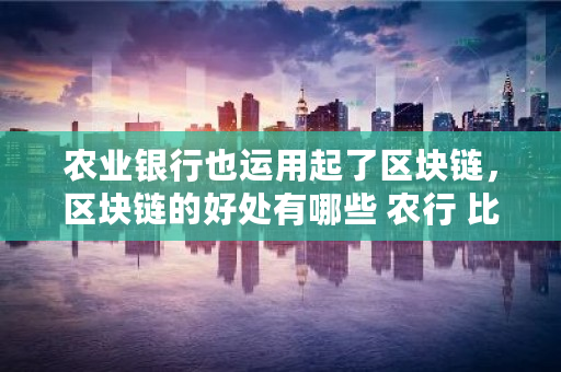 农业银行也运用起了区块链，区块链的好处有哪些 农行 比特币