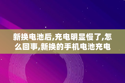 新换电池后,充电明显慢了,怎么回事,新换的手机电池充电慢正常吗 新换电池后,充电明显慢了,怎么回事,新换的手机电池充电慢正常吗