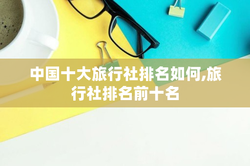 中国十大旅行社排名如何,旅行社排名前十名