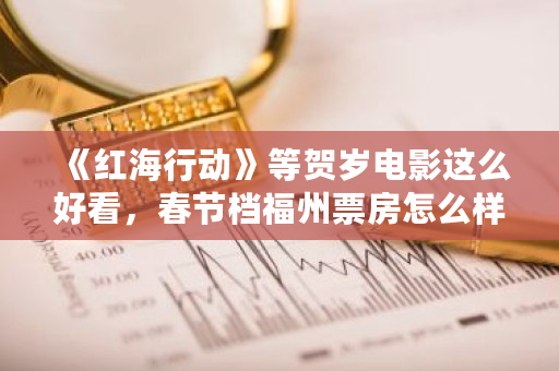 《红海行动》等贺岁电影这么好看，春节档福州票房怎么样 比特币福州人