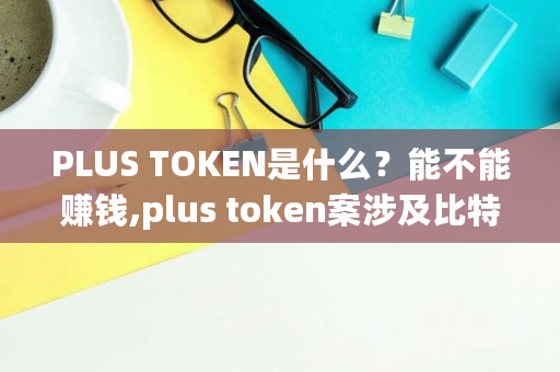 PLUS TOKEN是什么？能不能赚钱,plus token案涉及比特币