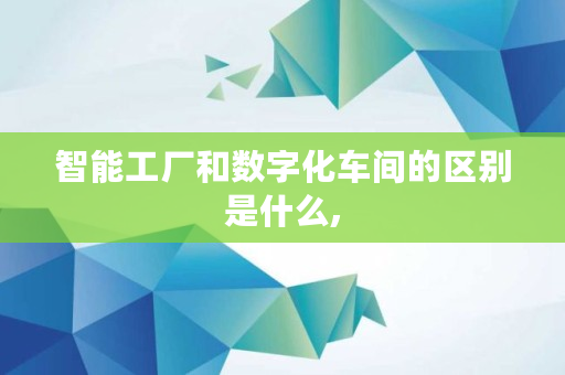 智能工厂和数字化车间的区别是什么,