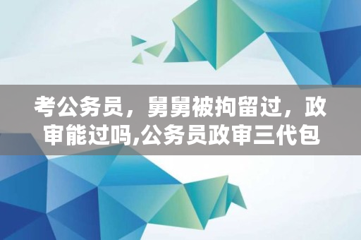 考公务员，舅舅被拘留过，政审能过吗,公务员政审三代包括舅舅吗