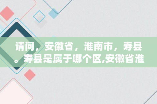 请问，安徽省，淮南市，寿县。寿县是属于哪个区,安徽省淮南市寿县属于哪个区县