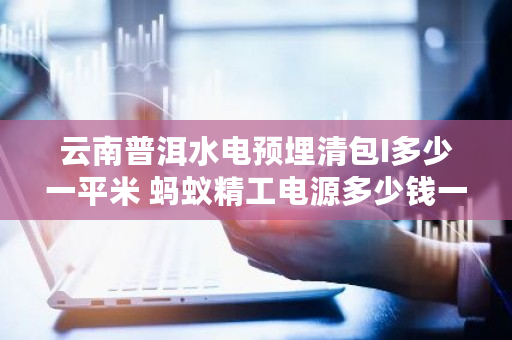 云南普洱水电预埋清包I多少一平米 蚂蚁精工电源多少钱一个 云南普洱水电预埋清包I多少一平米 蚂蚁精工电源多少钱一个