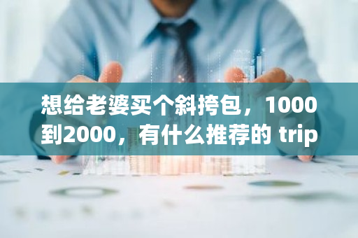 想给老婆买个斜挎包，1000到2000，有什么推荐的 trip币价格