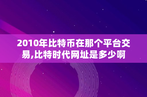 2010年比特币在那个平台交易,比特时代网址是多少啊 2010年比特币在那个平台交易,比特时代网址是多少啊