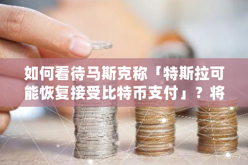 如何看待马斯克称「特斯拉可能恢复接受比特币支付」？将带来哪些影响 比特币江湖