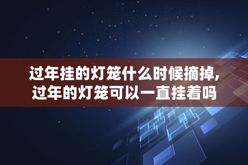 过年挂的灯笼什么时候摘掉,过年的灯笼可以一直挂着吗