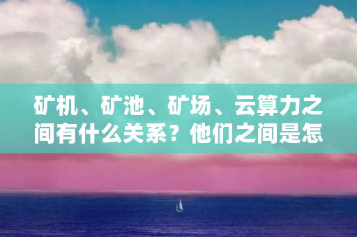 矿机、矿池、矿场、云算力之间有什么关系？他们之间是怎么接入或者连接的（云矿池排行榜）