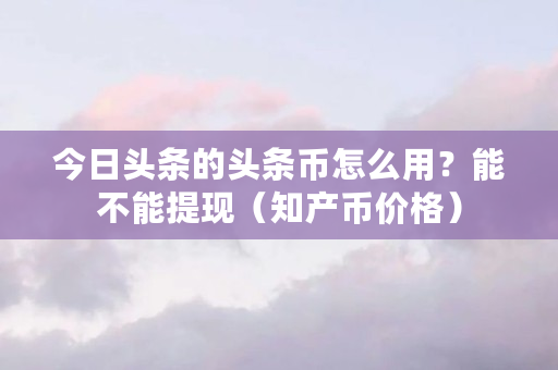 今日头条的头条币怎么用？能不能提现（知产币价格）