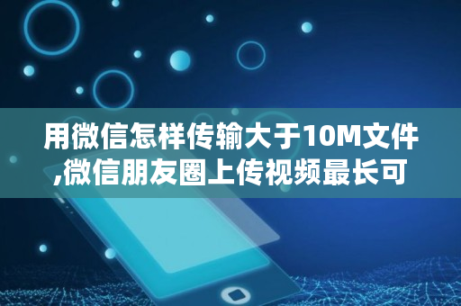 用微信怎样传输大于10M文件,微信朋友圈上传视频最长可以发多长