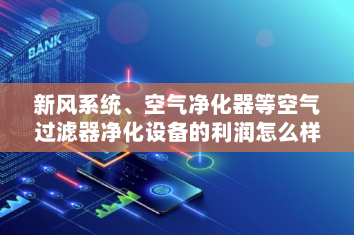 新风系统、空气净化器等空气过滤器净化设备的利润怎么样,fil流通量多少