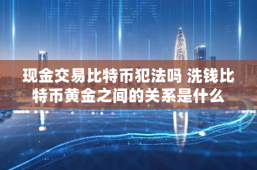 现金交易比特币犯法吗 洗钱比特币黄金之间的关系是什么