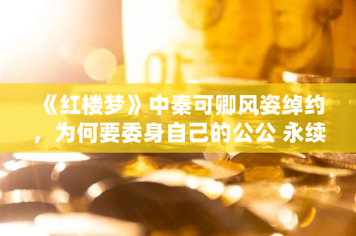 《红楼梦》中秦可卿风姿绰约，为何要委身自己的公公 永续合约多少算大户的