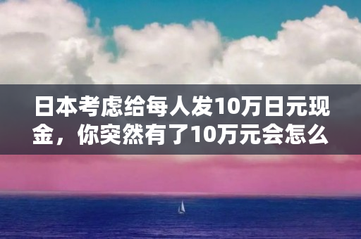 日本考虑给每人发10万日元现金,你突然有了10万元会怎么用(su是什么币) 日本考虑给每人发10万日元现金,你突然有了10万元会怎么用(su是什么币)