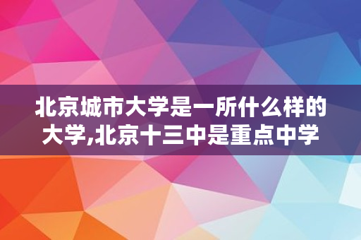 北京城市大学是一所什么样的大学,北京十三中是重点中学吗