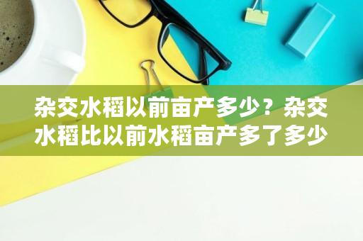 杂交水稻以前亩产多少?杂交水稻比以前水稻亩产多了多少,达世币减半 杂交水稻以前亩产多少?杂交水稻比以前水稻亩产多了多少,达世币减半