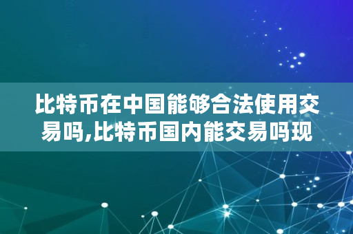 比特币在中国能够合法使用交易吗,比特币国内能交易吗现在
