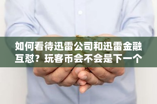 如何看待迅雷公司和迅雷金融互怼？玩客币会不会是下一个中国“比特币” 比特币 迅雷
