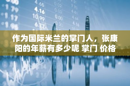 作为国际米兰的掌门人，张康阳的年薪有多少呢 掌门 价格