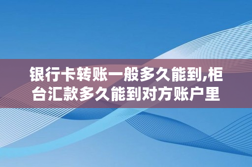 银行卡转账一般多久能到,柜台汇款多久能到对方账户里