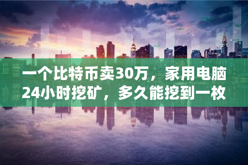 一个比特币卖30万，家用电脑24小时挖矿，多久能挖到一枚 比特币每天最多卖多少钱