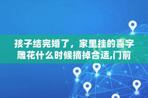 孩子结完婚了，家里挂的喜字雕花什么时候摘掉合适,门前灯笼什么时间撤除最好