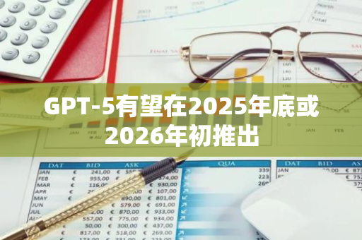 GPT-5有望在2025年底或2026年初推出