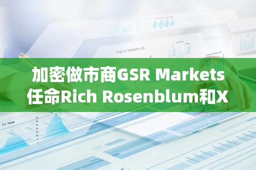 加密做市商GSR Markets任命Rich Rosenblum和Xin Song为联席CEO