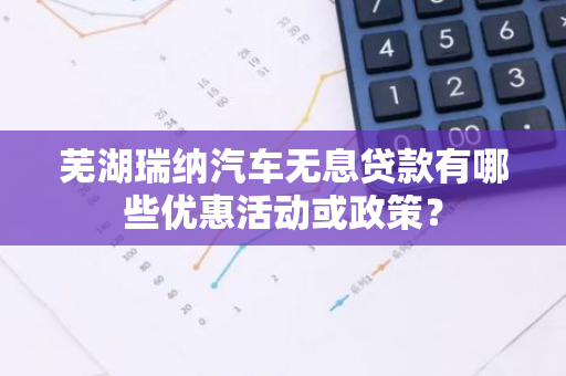 芜湖瑞纳汽车无息贷款有哪些优惠活动或政策？