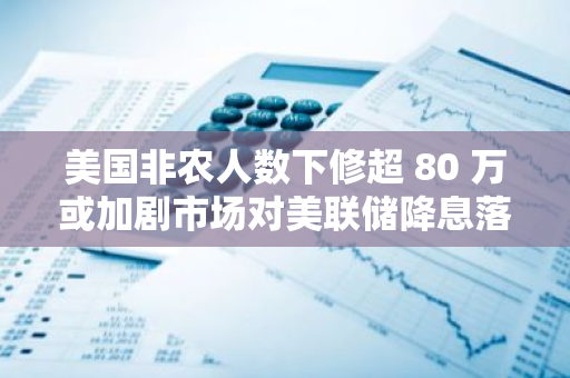 美国非农人数下修超 80 万或加剧市场对美联储降息落后于形势的担忧