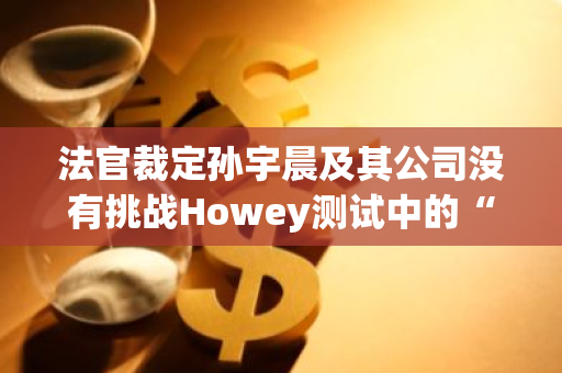 法官裁定孙宇晨及其公司没有挑战Howey测试中的“共同企业”要素