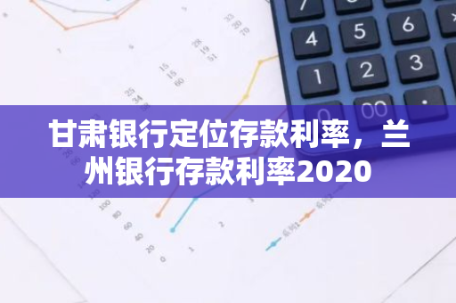 甘肃银行定位存款利率，兰州银行存款利率2020