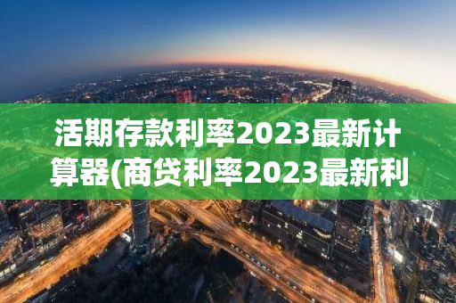 活期存款利率2023最新计算器(商贷利率2023最新利率)