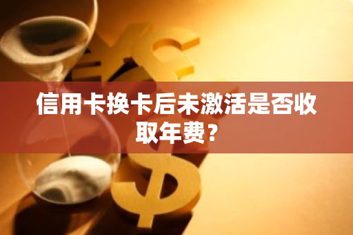 信用卡换卡后未激活是否收取年费？